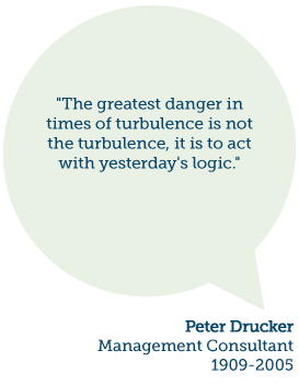 Peter Drucker said, "The greatest danger in times of turbulence is not the turbulence, it is to act with yesterday's logic."